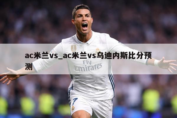 ac米兰vs_ac米兰vs乌迪内斯比分预测