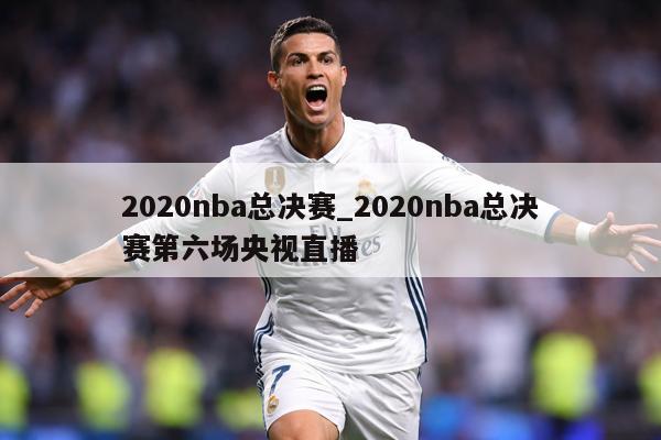 2020nba总决赛_2020nba总决赛第六场央视直播