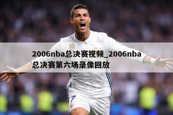 2006nba总决赛视频_2006nba总决赛第六场录像回放