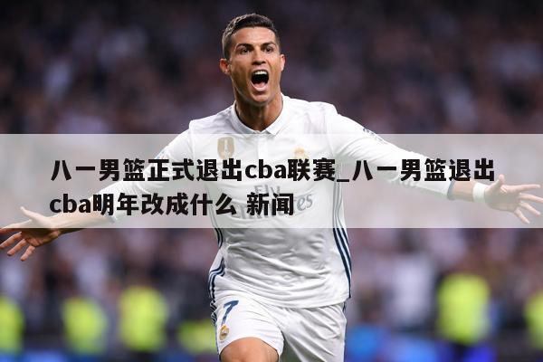 八一男篮正式退出cba联赛_八一男篮退出cba明年改成什么 新闻