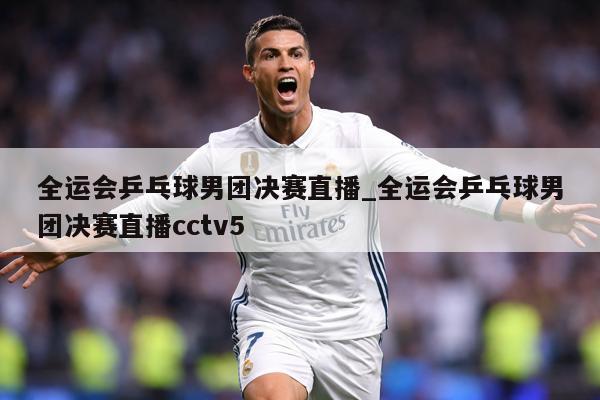 全运会乒乓球男团决赛直播_全运会乒乓球男团决赛直播cctv5