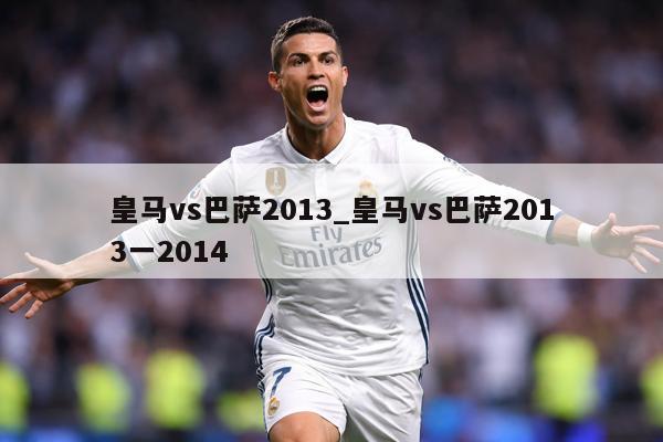 皇马vs巴萨2013_皇马vs巴萨2013一2014