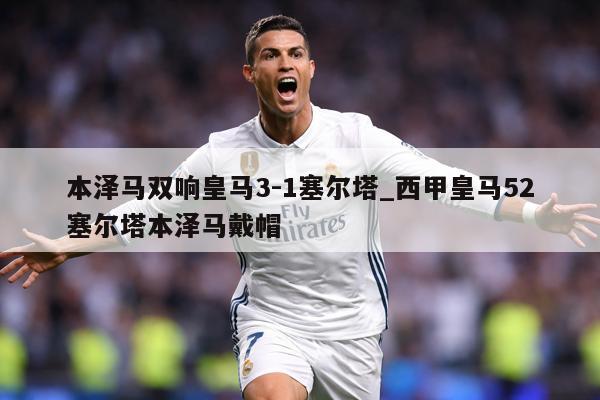 本泽马双响皇马3-1塞尔塔_西甲皇马52塞尔塔本泽马戴帽