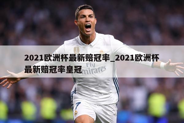 2021欧洲杯最新赔冠率_2021欧洲杯最新赔冠率皇冠