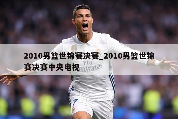 2010男篮世锦赛决赛_2010男篮世锦赛决赛中央电视