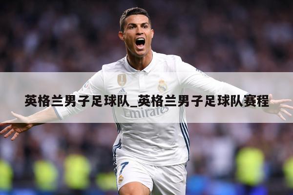 英格兰男子足球队_英格兰男子足球队赛程