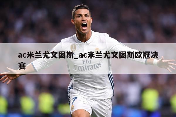 ac米兰尤文图斯_ac米兰尤文图斯欧冠决赛